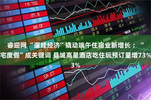 睿迎网 “遛娃经济”撬动端午住宿业新增长 ：“宅度假”成关键词 县城高星酒店吃住玩预订量增73%