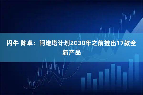 闪牛 陈卓：阿维塔计划2030年之前推出17款全新产品