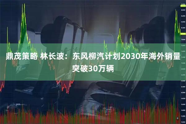 鼎茂策略 林长波：东风柳汽计划2030年海外销量突破30万辆