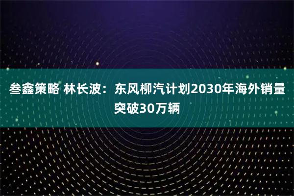 叁鑫策略 林长波：东风柳汽计划2030年海外销量突破30万辆
