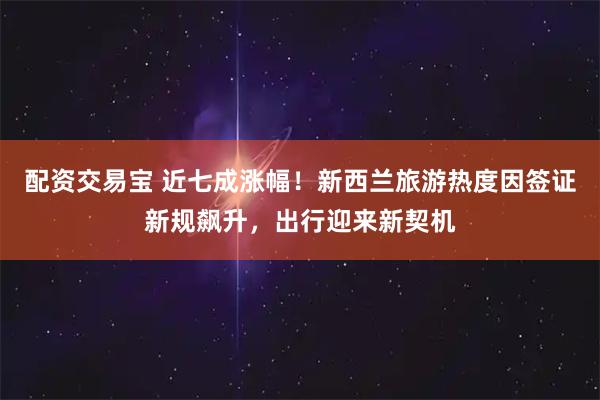 配资交易宝 近七成涨幅！新西兰旅游热度因签证新规飙升，出行迎来新契机