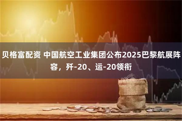 贝格富配资 中国航空工业集团公布2025巴黎航展阵容，歼-20、运-20领衔