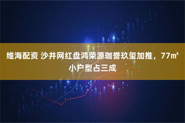 维海配资 沙井网红盘鸿荣源珈誉玖玺加推，77㎡小户型占三成