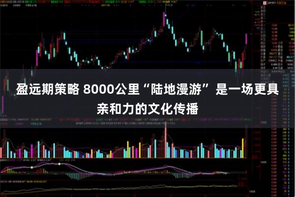 盈远期策略 8000公里“陆地漫游” 是一场更具亲和力的文化传播