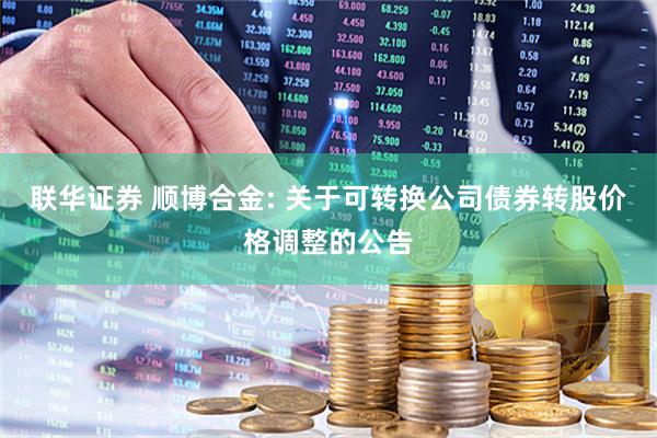 联华证券 顺博合金: 关于可转换公司债券转股价格调整的公告