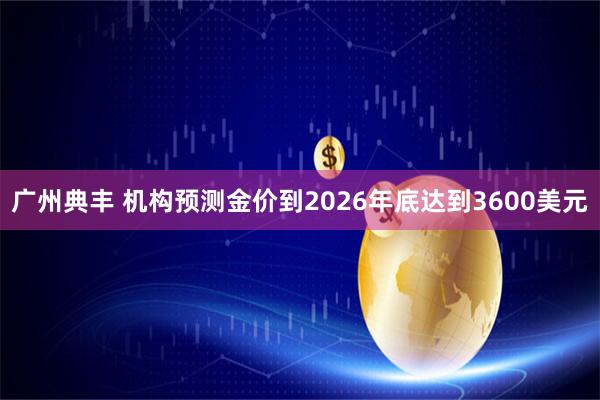 广州典丰 机构预测金价到2026年底达到3600美元