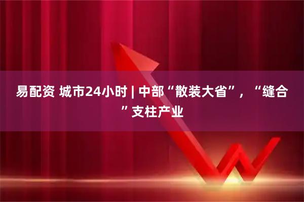 易配资 城市24小时 | 中部“散装大省”，“缝合”支柱产业