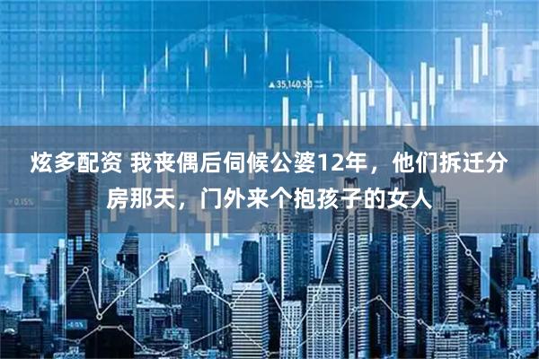 炫多配资 我丧偶后伺候公婆12年，他们拆迁分房那天，门外来个抱孩子的女人