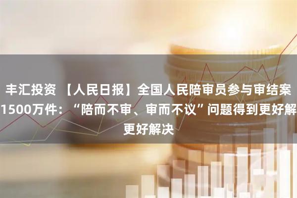 丰汇投资 【人民日报】全国人民陪审员参与审结案件1500万件：“陪而不审、审而不议”问题得到更好解决