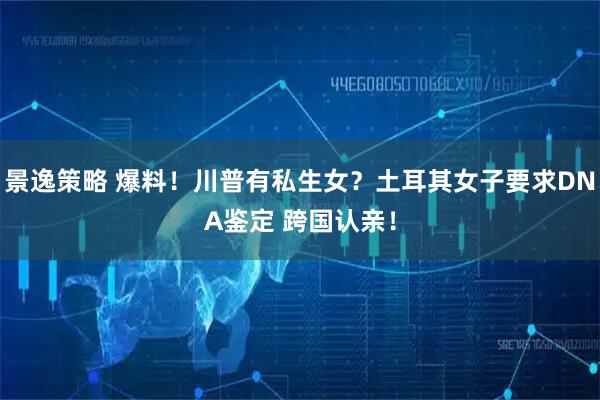 景逸策略 爆料！川普有私生女？土耳其女子要求DNA鉴定 跨国认亲！