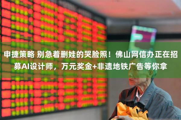 申捷策略 别急着删娃的哭脸照！佛山网信办正在招募AI设计师，万元奖金+非遗地铁广告等你拿