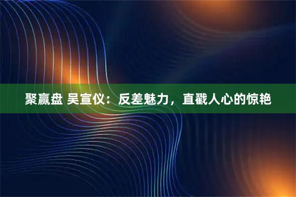 聚赢盘 吴宣仪：反差魅力，直戳人心的惊艳