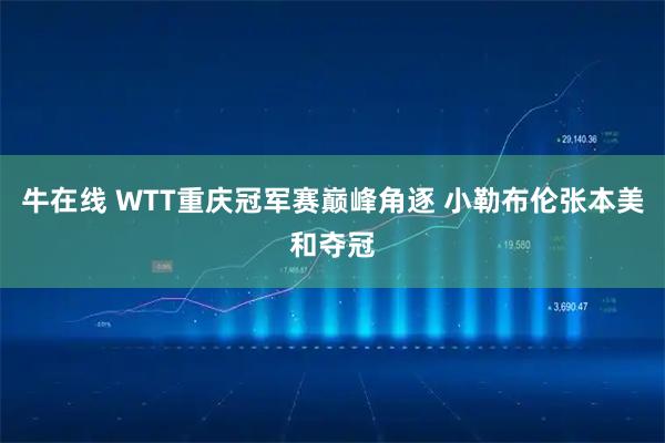 牛在线 WTT重庆冠军赛巅峰角逐 小勒布伦张本美和夺冠