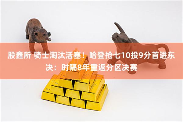 股鑫所 骑士淘汰活塞！哈登抢七10投9分首进东决：时隔8年重返分区决赛