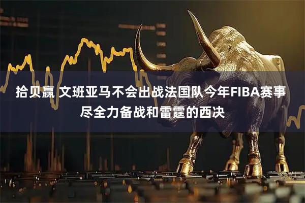 拾贝赢 文班亚马不会出战法国队今年FIBA赛事 尽全力备战和雷霆的西决