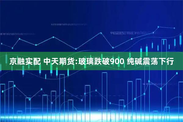 京融实配 中天期货:玻璃跌破900 纯碱震荡下行